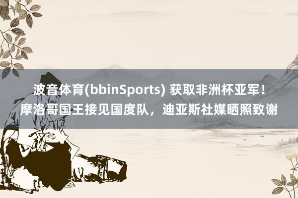 波音体育(bbinSports) 获取非洲杯亚军！摩洛哥国王接见国度队，迪亚斯社媒晒照致谢