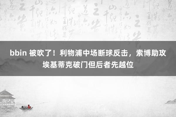 bbin 被吹了！利物浦中场断球反击，索博助攻埃基蒂克破门但后者先越位