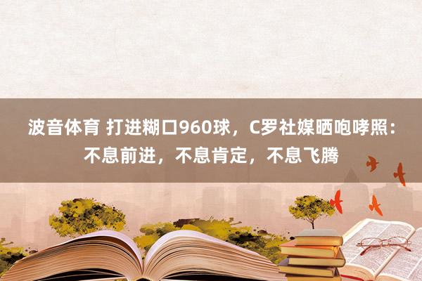 波音体育 打进糊口960球，C罗社媒晒咆哮照：不息前进，不息肯定，不息飞腾
