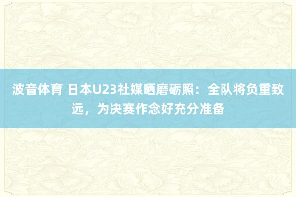 波音体育 日本U23社媒晒磨砺照：全队将负重致远，为决赛作念好充分准备