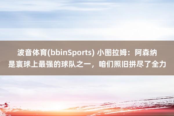 波音体育(bbinSports) 小图拉姆：阿森纳是寰球上最强的球队之一，咱们照旧拼尽了全力
