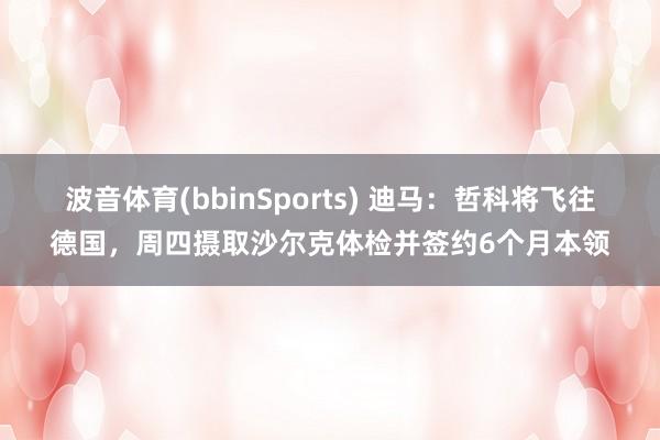 波音体育(bbinSports) 迪马：哲科将飞往德国，周四摄取沙尔克体检并签约6个月本领