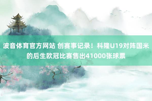 波音体育官方网站 创赛事记录！科隆U19对阵国米的后生欧冠比赛售出41000张球票
