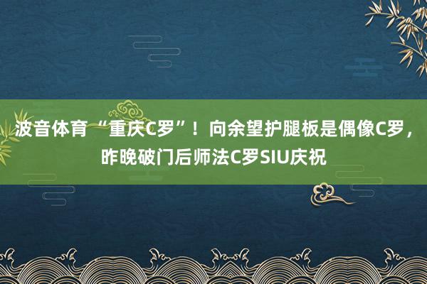波音体育 “重庆C罗”！向余望护腿板是偶像C罗，昨晚破门后师法C罗SIU庆祝