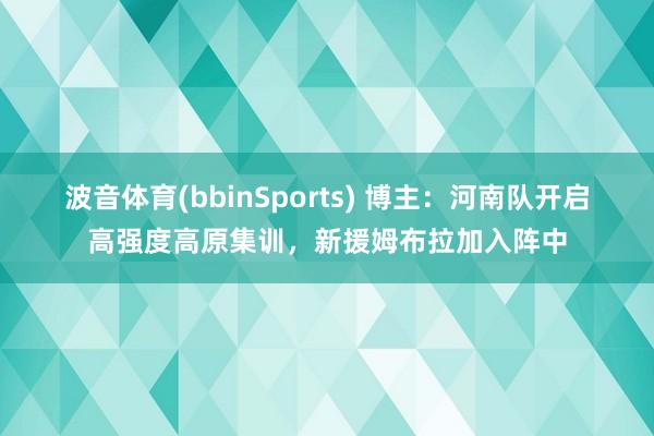 波音体育(bbinSports) 博主：河南队开启高强度高原集训，新援姆布拉加入阵中