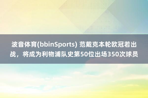 波音体育(bbinSports) 范戴克本轮欧冠若出战，将成为利物浦队史第50位出场350次球员