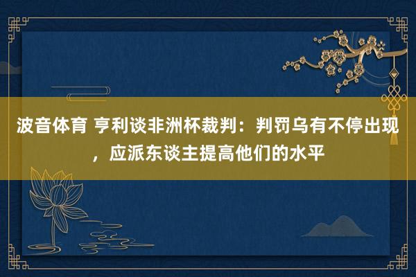 波音体育 亨利谈非洲杯裁判：判罚乌有不停出现，应派东谈主提高他们的水平