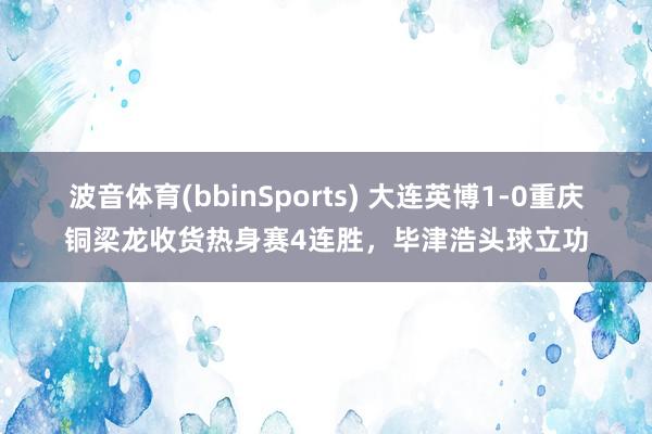 波音体育(bbinSports) 大连英博1-0重庆铜梁龙收货热身赛4连胜，毕津浩头球立功