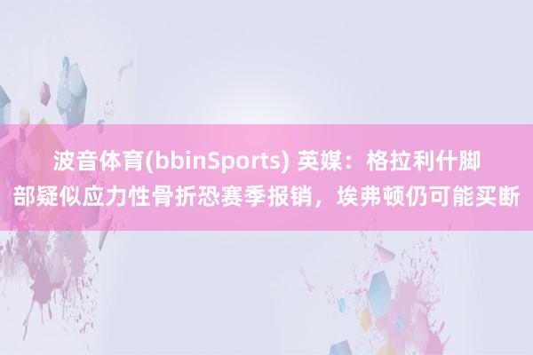 波音体育(bbinSports) 英媒：格拉利什脚部疑似应力性骨折恐赛季报销，埃弗顿仍可能买断