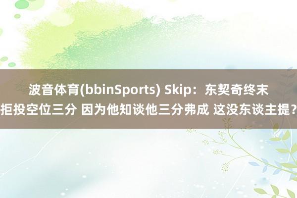波音体育(bbinSports) Skip：东契奇终末拒投空位三分 因为他知谈他三分弗成 这没东谈主提？