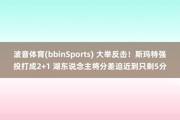 波音体育(bbinSports) 大举反击！斯玛特强投打成2+1 湖东说念主将分差迫近到只剩5分