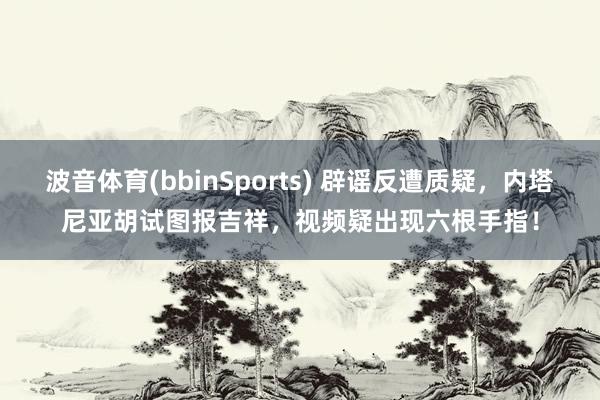 波音体育(bbinSports) 辟谣反遭质疑，内塔尼亚胡试图报吉祥，视频疑出现六根手指！