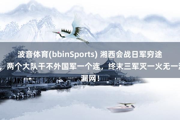波音体育(bbinSports) 湘西会战日军穷途末路，两个大队干不外国军一个连，终末三军灭一火无一漏网！