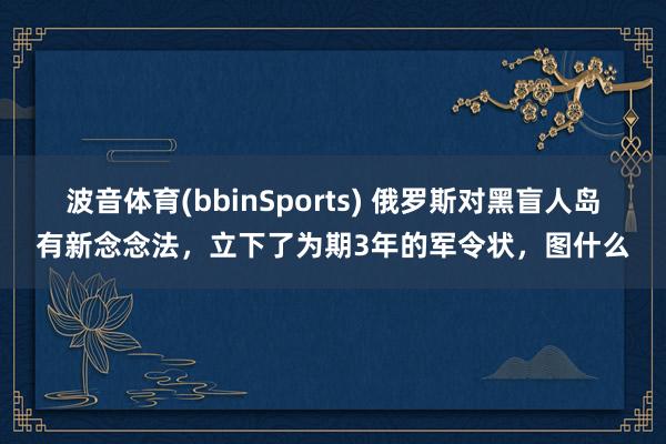 波音体育(bbinSports) 俄罗斯对黑盲人岛有新念念法，立下了为期3年的军令状，图什么