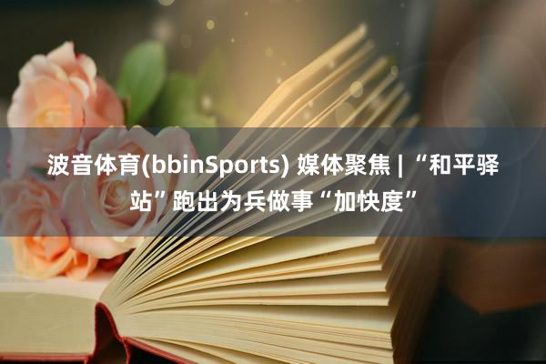 波音体育(bbinSports) 媒体聚焦 | “和平驿站”跑出为兵做事“加快度”