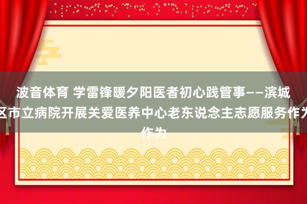 波音体育 学雷锋暖夕阳医者初心践管事——滨城区市立病院开展关爱医养中心老东说念主志愿服务作为