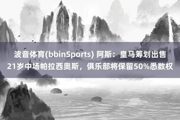 波音体育(bbinSports) 阿斯：皇马筹划出售21岁中场帕拉西奥斯，俱乐部将保留50%悉数权