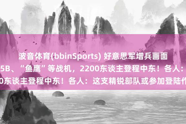 波音体育(bbinSports) 好意思军增兵画面曝光！“准航母”停满F-35B、“鱼鹰”等战机，2200东谈主登程中东！各人：这支精锐部队或参加登陆作战
