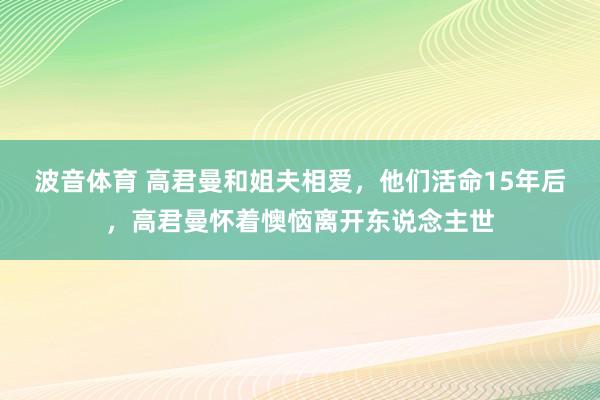 波音体育 高君曼和姐夫相爱，他们活命15年后，高君曼怀着懊恼离开东说念主世