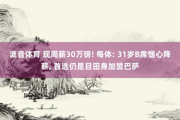 波音体育 现周薪30万镑! 每体: 31岁B席惬心降薪， 首选仍是目田身加盟巴萨