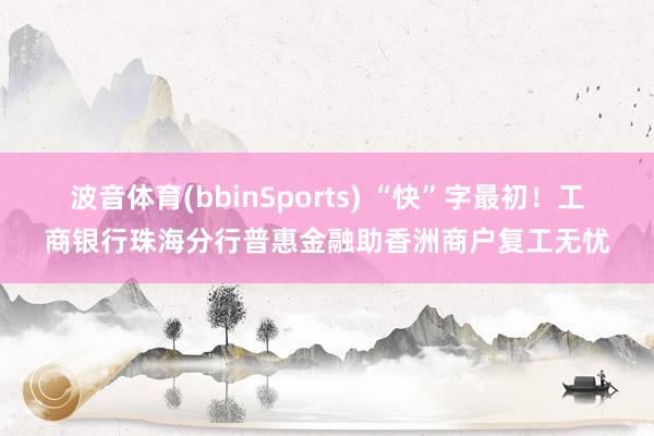 波音体育(bbinSports) “快”字最初！工商银行珠海分行普惠金融助香洲商户复工无忧