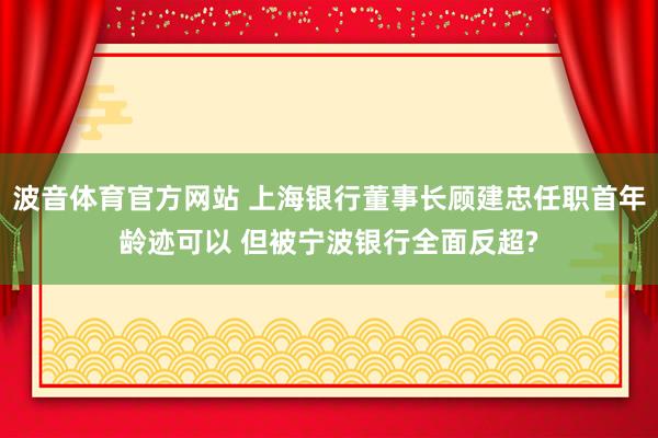 波音体育官方网站 上海银行董事长顾建忠任职首年龄迹可以 但被宁波银行全面反超?