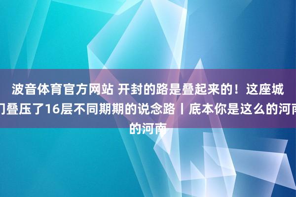波音体育官方网站 开封的路是叠起来的！这座城门叠压了16层不同期期的说念路丨底本你是这么的河南