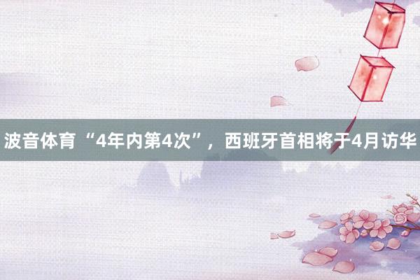 波音体育 “4年内第4次”，西班牙首相将于4月访华