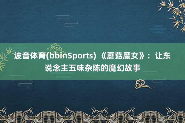 波音体育(bbinSports) 《蘑菇魔女》：让东说念主五味杂陈的魔幻故事