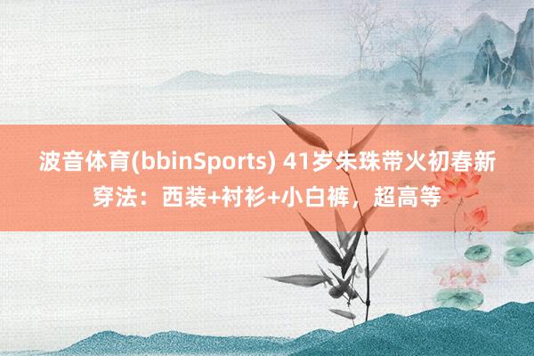 波音体育(bbinSports) 41岁朱珠带火初春新穿法：西装+衬衫+小白裤，超高等