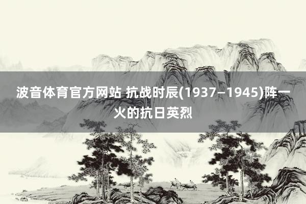 波音体育官方网站 抗战时辰(1937—1945)阵一火的抗日英烈