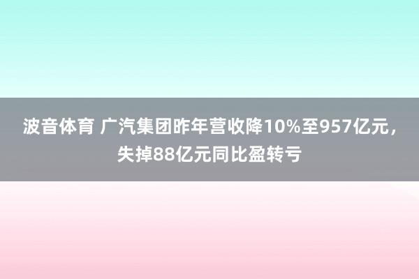波音体育 广汽集团昨年营收降10%至957亿元，失掉88亿元同比盈转亏