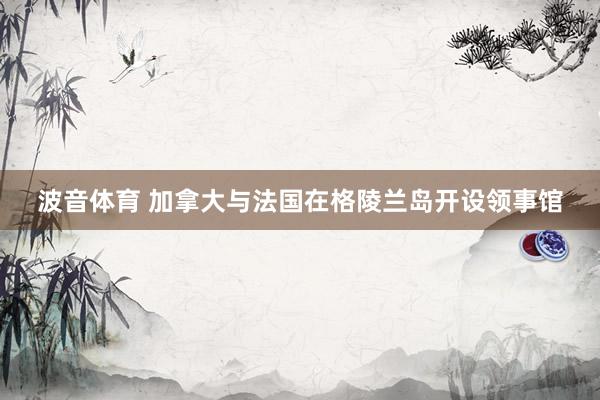 波音体育 加拿大与法国在格陵兰岛开设领事馆