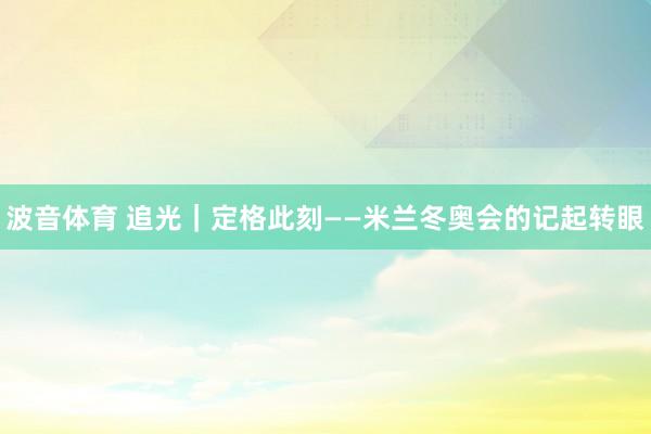 波音体育 追光｜定格此刻——米兰冬奥会的记起转眼