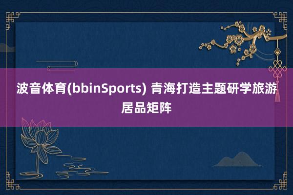 波音体育(bbinSports) 青海打造主题研学旅游居品矩阵