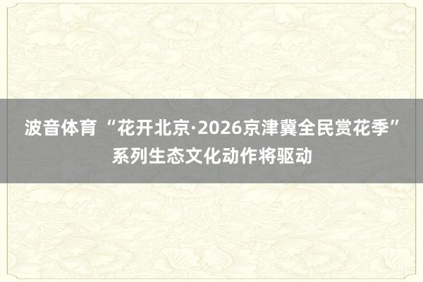 波音体育 “花开北京·2026京津冀全民赏花季”系列生态文化动作将驱动
