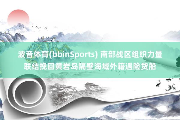 波音体育(bbinSports) 南部战区组织力量联结挽回黄岩岛隔壁海域外籍遇险货船