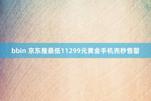 bbin 京东推最低11299元黄金手机壳秒售罄