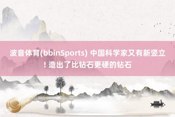 波音体育(bbinSports) 中国科学家又有新竖立! 造出了比钻石更硬的钻石