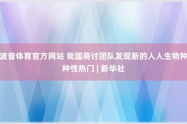 波音体育官方网站 我国商讨团队发现新的人人生物种种性热门 | 新华社