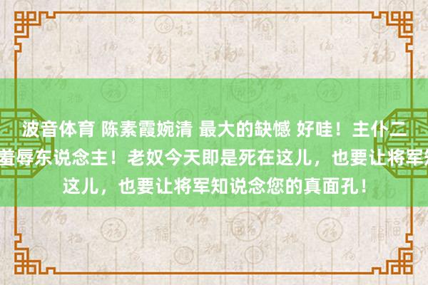 波音体育 陈素霞婉清 最大的缺憾 好哇！主仆二东说念主合起伙来羞辱东说念主！老奴今天即是死在这儿，也要让将军知说念您的真面孔！