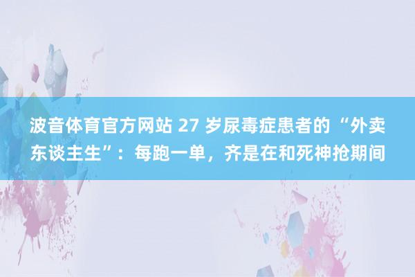 波音体育官方网站 27 岁尿毒症患者的 “外卖东谈主生”：每跑一单，齐是在和死神抢期间