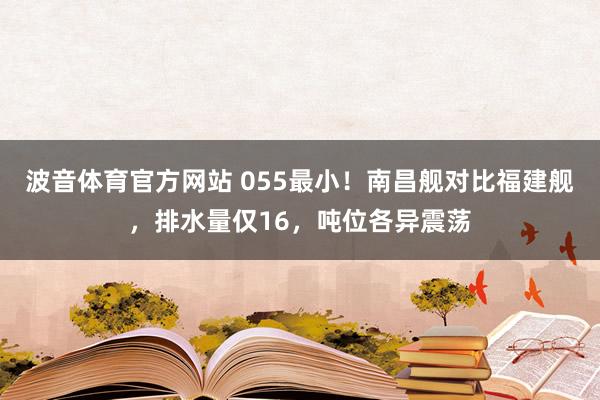 波音体育官方网站 055最小！南昌舰对比福建舰，排水量仅16，吨位各异震荡