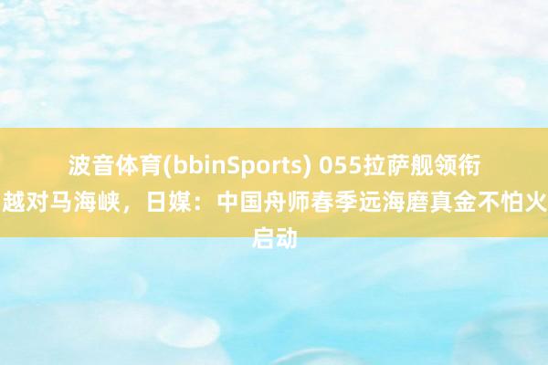 波音体育(bbinSports) 055拉萨舰领衔！穿越对马海峡，日媒：中国舟师春季远海磨真金不怕火启动