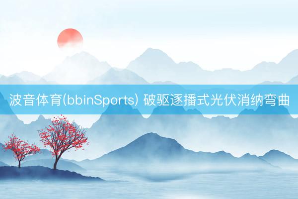 波音体育(bbinSports) 破驱逐播式光伏消纳弯曲