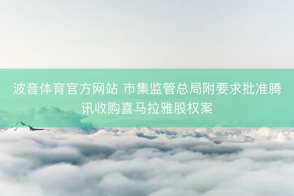 波音体育官方网站 市集监管总局附要求批准腾讯收购喜马拉雅股权案
