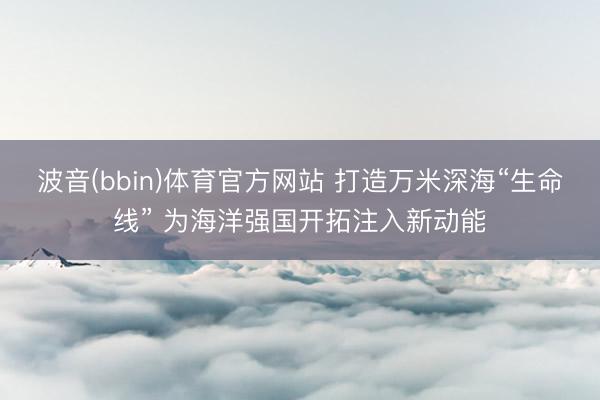 波音(bbin)体育官方网站 打造万米深海“生命线” 为海洋强国开拓注入新动能