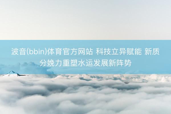 波音(bbin)体育官方网站 科技立异赋能 新质分娩力重塑水运发展新阵势