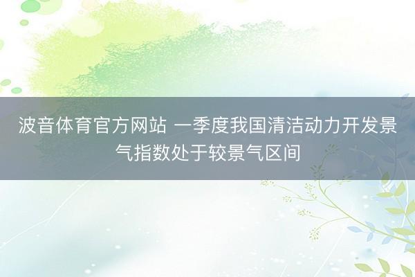 波音体育官方网站 一季度我国清洁动力开发景气指数处于较景气区间