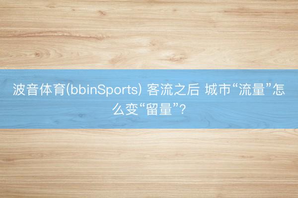 波音体育(bbinSports) 客流之后 城市“流量”怎么变“留量”？